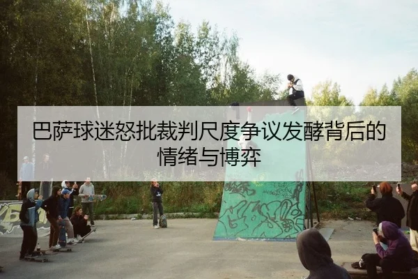 巴萨球迷怒批裁判尺度争议发酵背后的情绪与博弈