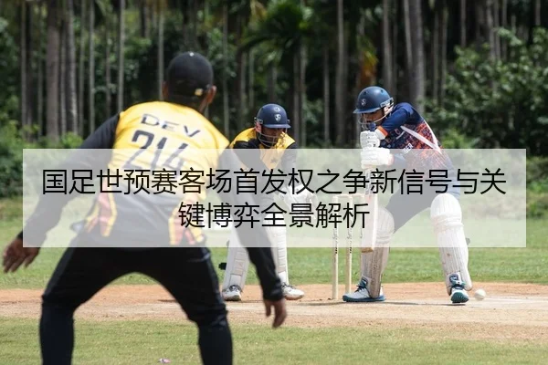 国足世预赛客场首发权之争新信号与关键博弈全景解析