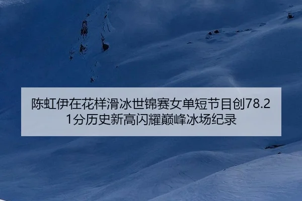 陈虹伊在花样滑冰世锦赛女单短节目创78.21分历史新高闪耀巅峰冰场纪录